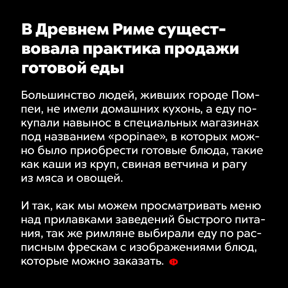 В Древнем Риме существовала практика продажи готовой еды. Большинство людей, живших в городе Помпеи, не имели домашних кухонь, а еду покупали навынос в специальных магазинах под названием «popinae», в которых можно было приобрести готовые блюда, такие как каши из круп, свиная ветчина и рагу из мяса и овощей.
И так как мы можем просматривать меню над прилавками заведений быстрого питания, так же римляне выбирали еду по расписным фрескам с изображениями блюд, которые можно заказать.