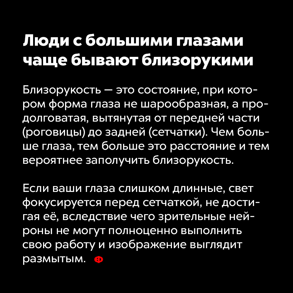 Люди с большими глазами чаще бывают близорукими. Близорукость — это состояние, при котором форма глаза не шарообразная, а продолговатая, вытянутая от передней части (роговицы) до задней (сетчатки). Чем больше глаза, тем больше это расстояние и тем вероятнее заполучить близорукость.
Если ваши глаза слишком длинные, свет фокусируется перед сетчаткой, не достигая её, вследствие чего зрительные нейроны не могут полноценно выполнить свою работу и изображение выглядит размытым. 