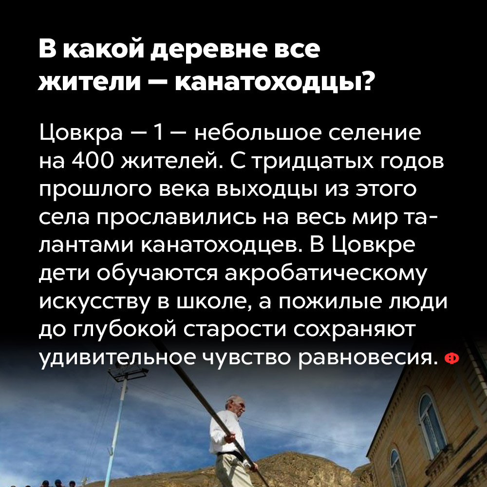 В какой деревне все жители — канатоходцы?. Цовкра-1 — небольшое селение на 400 жителей. С тридцатых годов прошлого века выходцы из этого села прославились на весь мир талантами канатоходцев. В Цовкре дети обучаются акробатическому искусству в школе, а пожилые люди до глубокой старости сохраняют удивительное чувство равновесия.