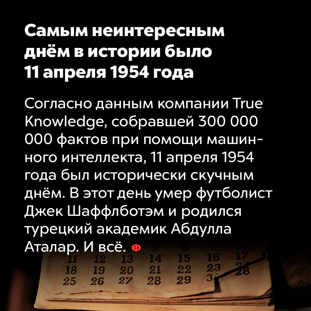 Самым неинтересным днём в истории было 11 апреля 1954 года. Согласно данным компании True Knowledge, собравшей 300 000 000 фактов при помощи машинного интеллекта, 11 апреля 1954 года был исторически скучным днём. В этот день умер футболист Джек Шаффлботэм и родился турецкий академик Абдулла Аталар. И всё.