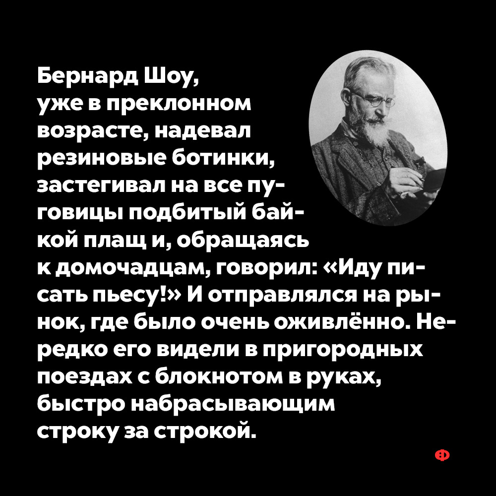 Бернард Шоу, уже в преклонном возрасте, надевал резиновые ботинки…. Бернард Шоу, уже в преклонном возрасте, надевал резиновые ботинки, застёгивал на все пуговицы подбитый байкой плащ и, обращаясь к домочадцам, говорил: «Иду писать пьесу!» И отправлялся на рынок, где было очень оживлённо. Нередко его видели в пригородных поездах с блокнотом в руках, быстро набрасывающим строку за строкой.