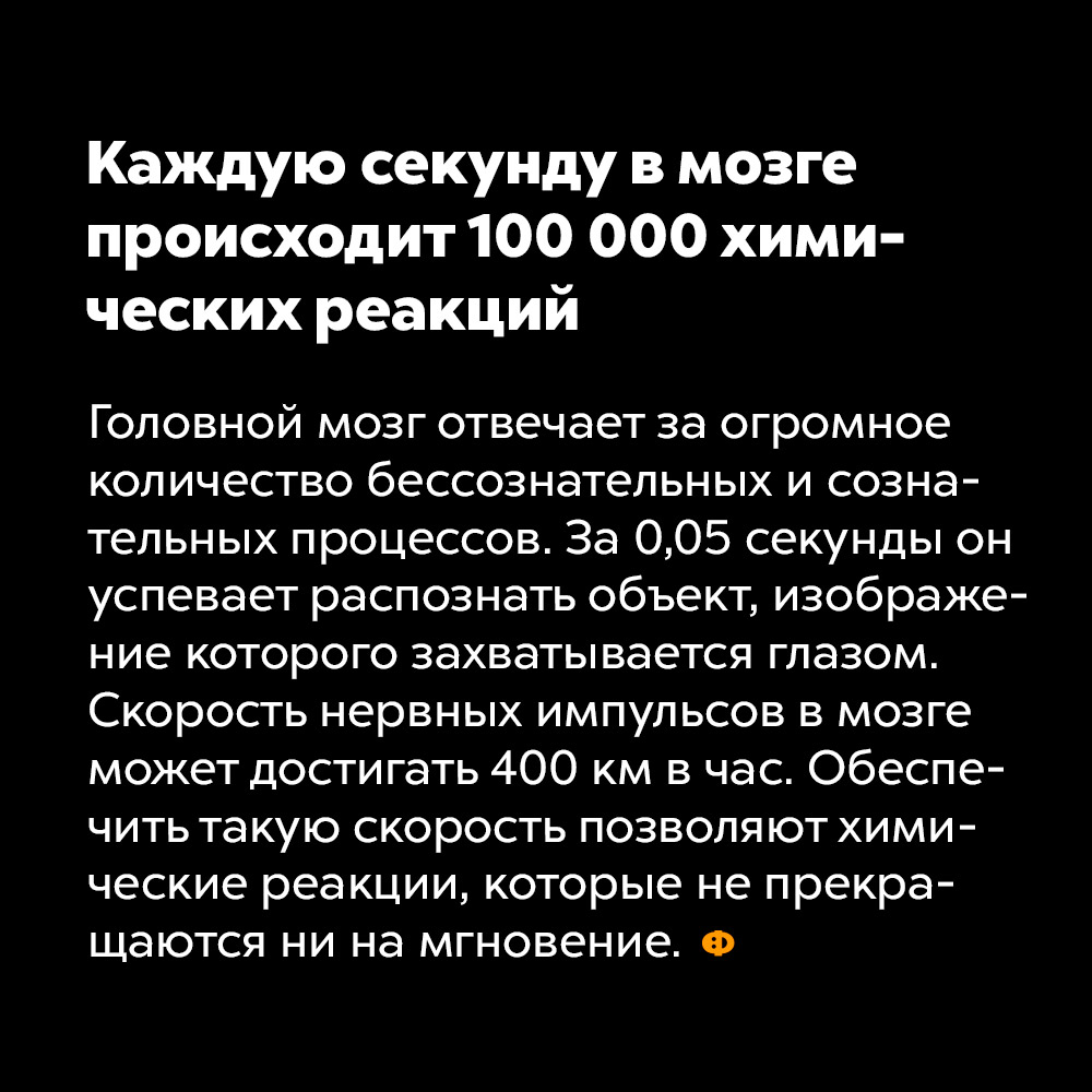 Каждую секунду в мозге происходит 100 000 химических реакций. Головной мозг отвечает за огромное количество сознательных и бессознательных процессов. За 0,05 секунды он успевает распознать объект, изображение которого захватывается глазом. Скорость нервных импульсов в мозге может достигать 400 км в час. Обеспечить такую скорость позволяют химические реакции, которые не прекращаются ни на мгновение.