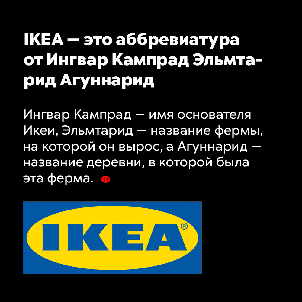 IKEA — это аббревиатура от Ингвар Кампрад Эльмтарид Агуннарид. Ингвар Кампрад — имя основателя ИКЕИ, Эльмтарид — название фермы, на которой он вырос, а Агуннарид — название деревни, в которой была эта ферма.