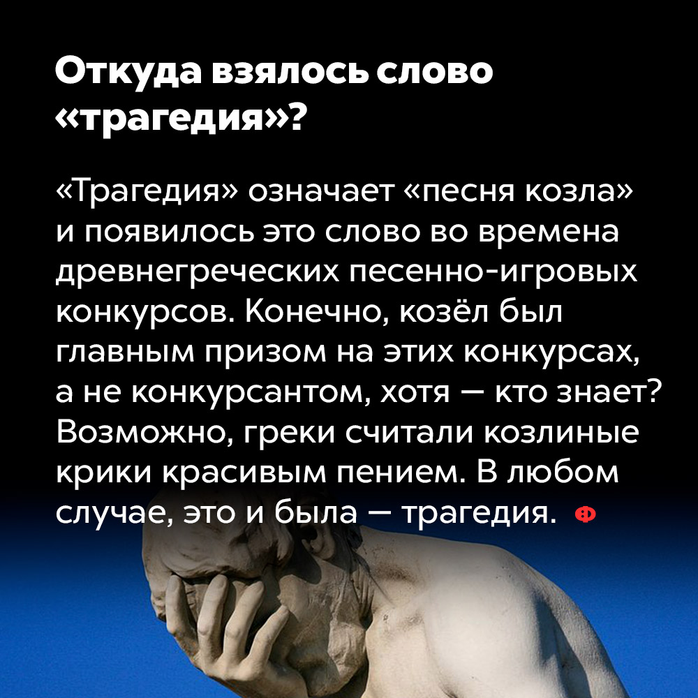 Откуда взялось слово «трагедия»?. «Трагедия» означает «песня козла» и появилось это слово во времена древнегреческих песенно-игровых конкурсов. Конечно, козёл был главным призом на этих конкурсах, а не конкурсантом, хотя — кто знает? Возможно, греки считали козлиные крики красивым пением. В любом случае это и была — трагедия.