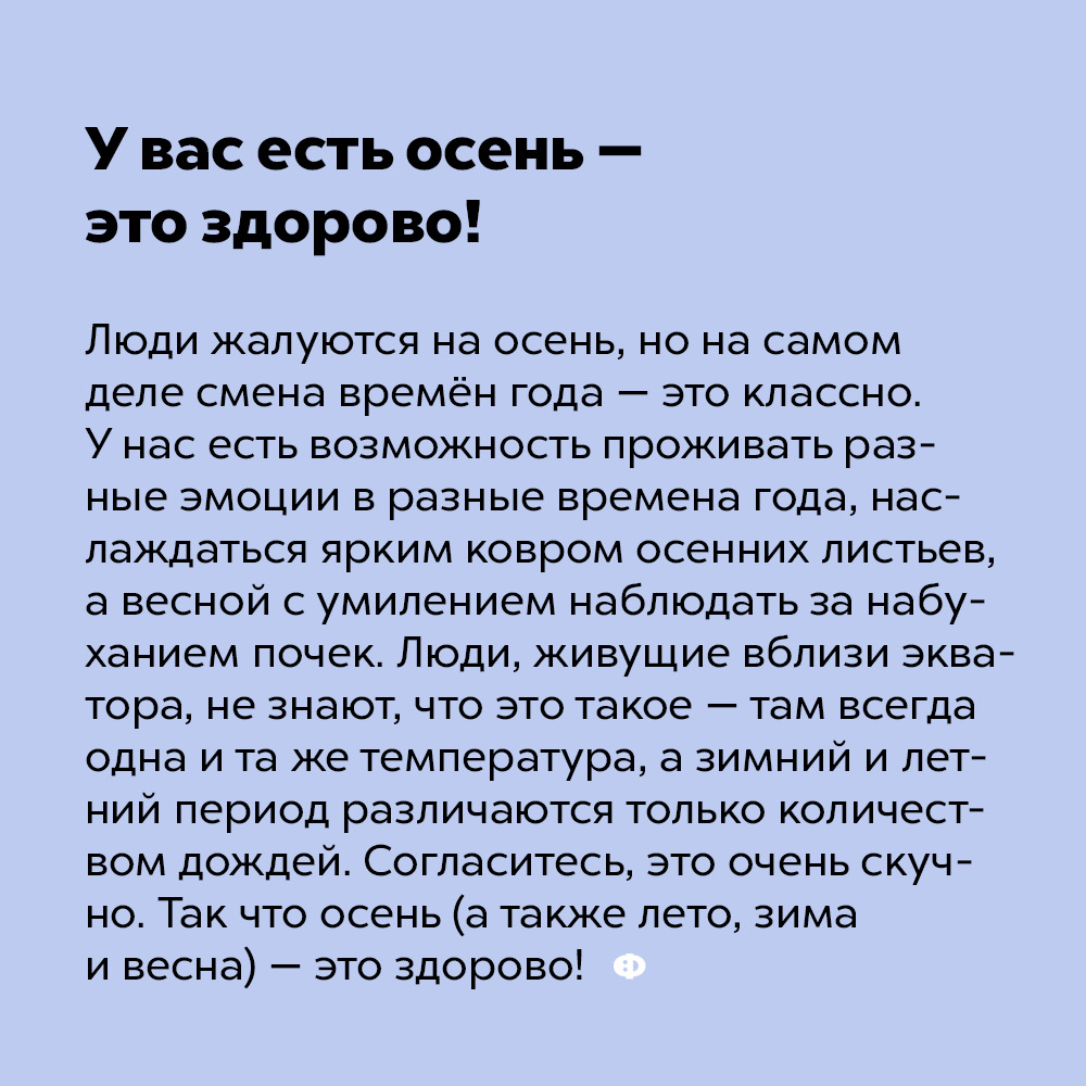 У вас есть осень — это здорово!. Люди жалуются на осень, но на самом деле смена времён года — это классно. У нас есть возможность проживать разные эмоции в разные времена года, наслаждаться ярким ковром осенних листьев, а весной с умилением наблюдать за набуханием почек. Люди, живущие вблизи экватора, не знают, что это такое — там всегда одна и та же температура, а зимний и летний периоды различаются только количеством дождей. Согласитесь, это очень скучно. Так что осень (а также зима, весна и лето) — это здорово!