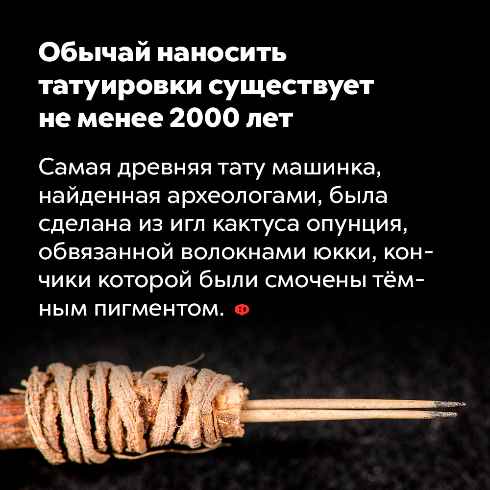 Обычай наносить татуировки существует не менее 2000 лет. Самая древняя тату-машинка, найденная археологами, была сделана из игл кактуса опунция, обвязанных волокнами юкки, кончики которой были смочены тёмным пигментом.