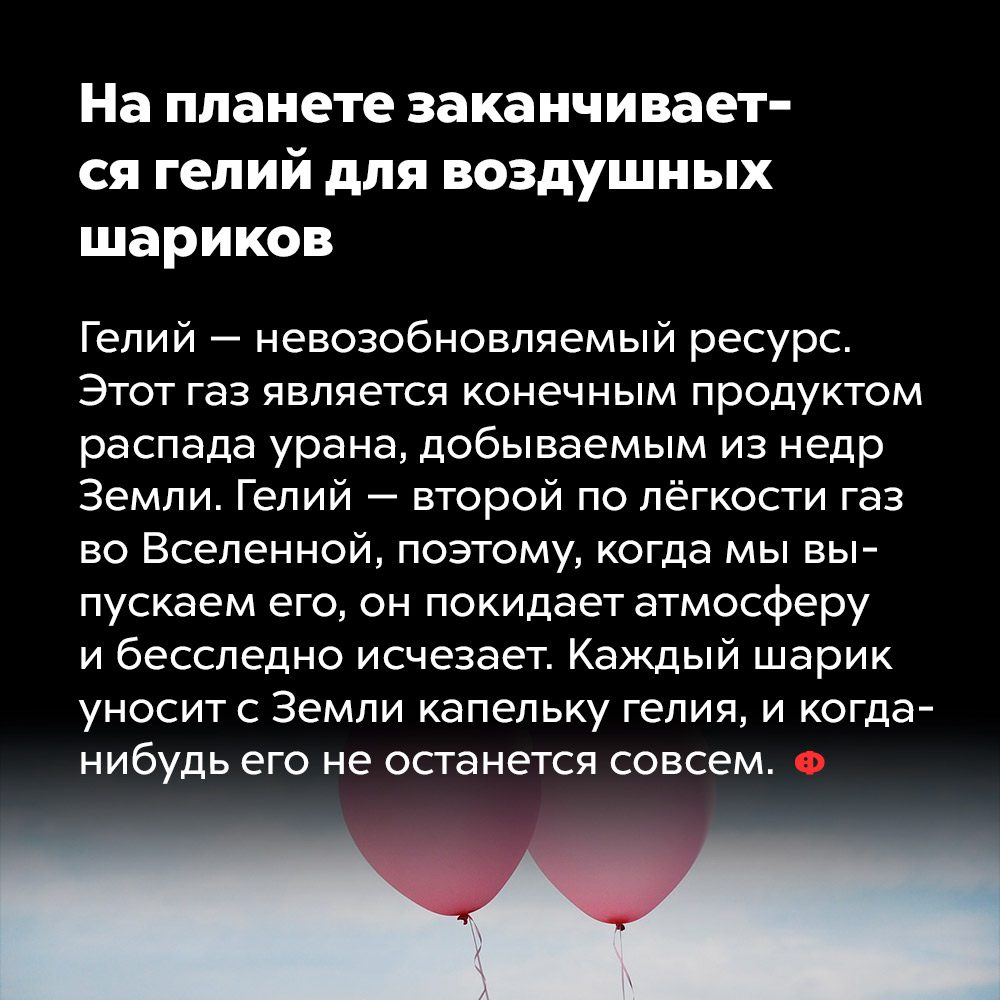 На планете заканчивается гелий для воздушных шариков. Гелий — невозобновляемый ресурс. Этот газ является конечным продуктом распада урана, добываемым из недр Земли. Гелий — второй по лёгкости газ во Вселенной, поэтому, когда мы выпускаем его, он покидает атмосферу и бесследно исчезает. Каждый шарик уносит с Земли капельку гелия и когда-нибудь его не останется совсем.