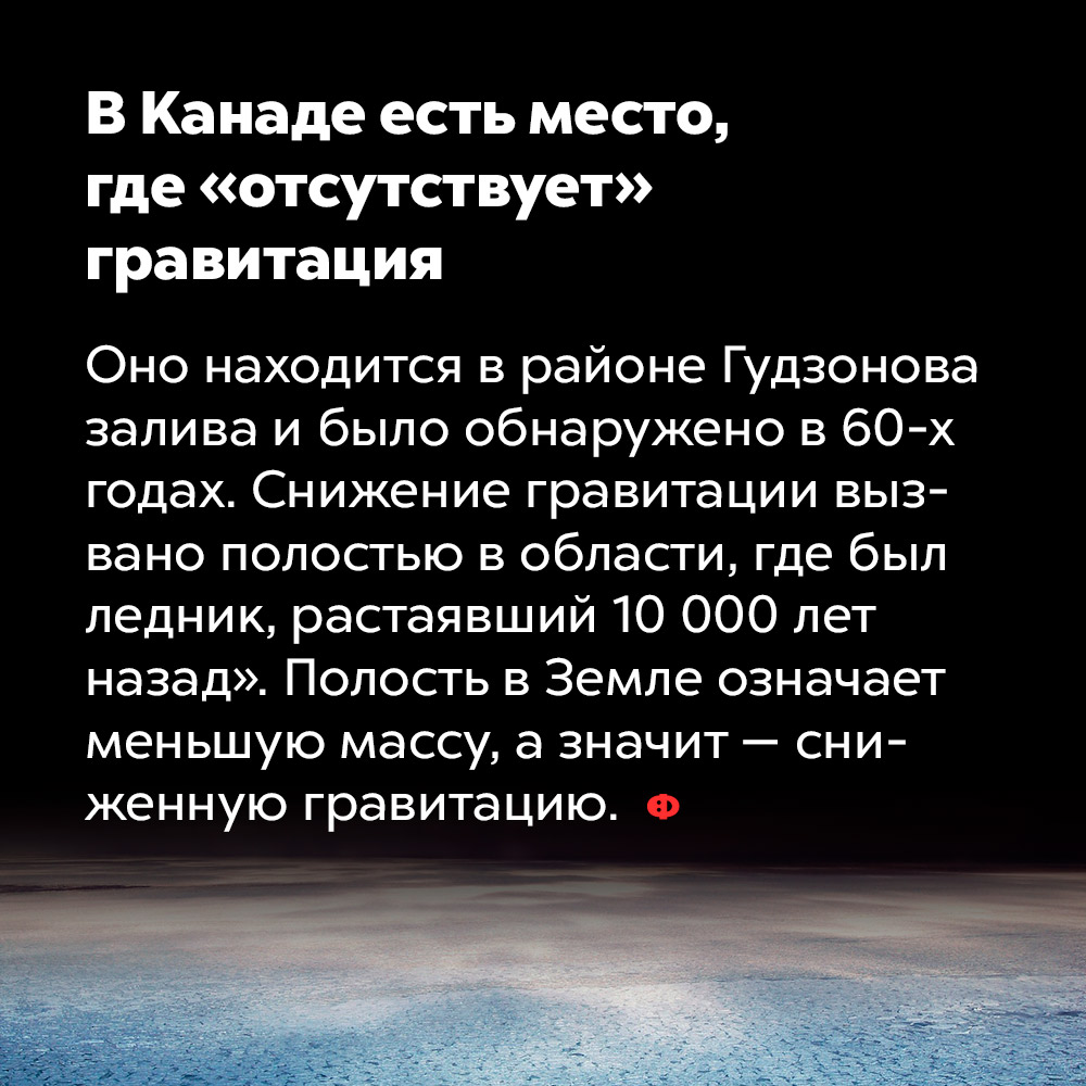 В Канаде есть место, где «отсутствует» гравитация. Оно находится в районе Гудзонова залива и было обнаружено в 1960-х годах. Снижение гравитации вызвано наличием полости в области, где был ледник, растаявший 10 000 лет назад. Полость в Земле означает меньшую массу, а значит — сниженную гравитацию.