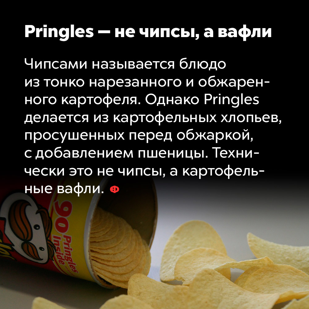 Pringles — не чипсы, а вафли. Чипсами называется блюдо из тонко нарезанного и обжаренного картофеля. Однако Pringles делаются из картофельных хлопьев, просушенных перед обжаркой, с добавлением пшеницы. Технически это не чипсы, а картофельные вафли.