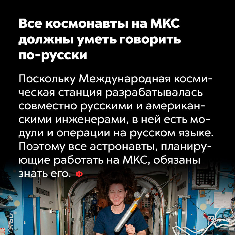 Все космонавты на МКС должны уметь говорить по-русски. Поскольку Международная космическая станция разрабатывалась совместно русскими и американскими инженерами, в ней есть модули и операции на русском языке. Поэтому все астронавты, планирующие работать на МКС, обязаны знать его.