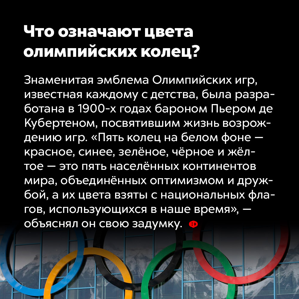 Что означают цвета олимпийских колец?. Знаменитая эмблема Олимпийских игр, известная каждому с детства, была разработана в 1900-х годах бароном Пьером де Кубертеном, посвятившим жизнь возрождению игр. «Пять колец на белом фоне — красное, синее, зелёное, чёрное и жёлтое — это пять населённых континентов мира, объединённых оптимизмом и дружбой, а их цвета взяты с национальных флагов, использующихся в наше время», — объяснял он свою задумку.