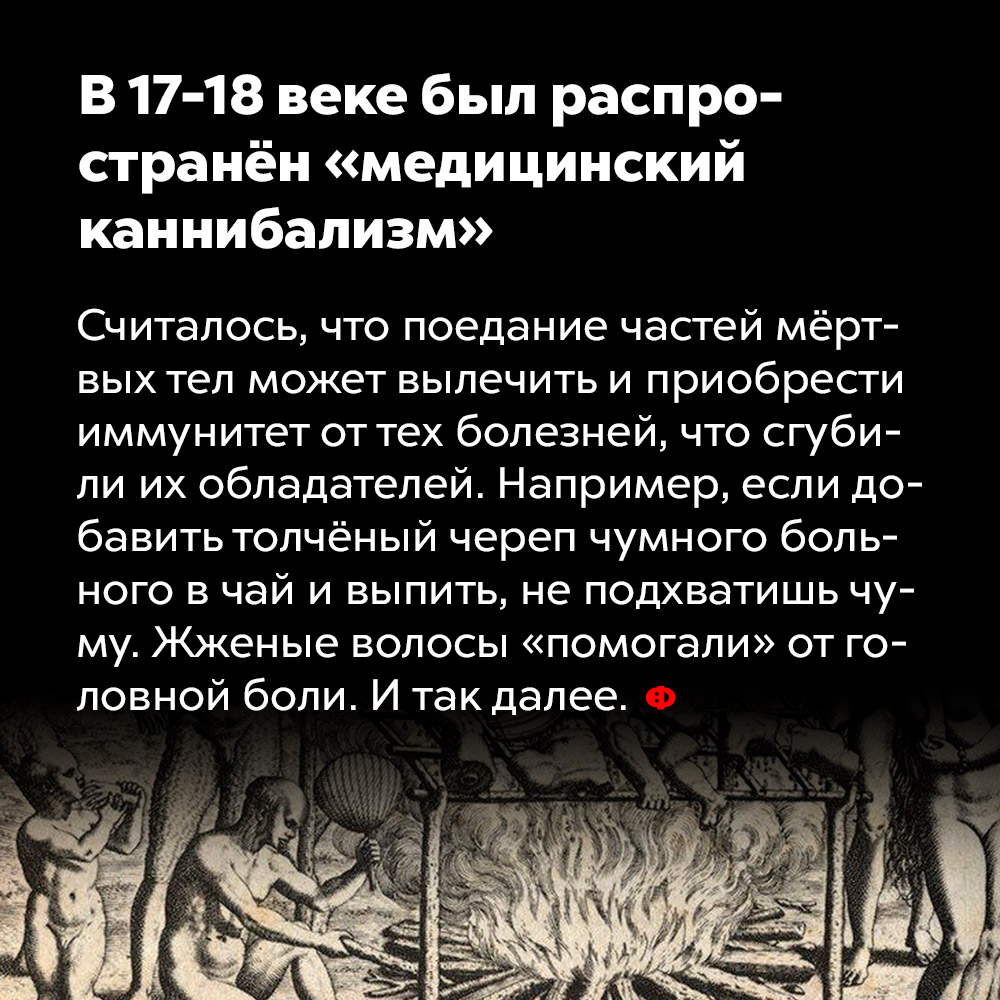 В 17-18 веке был распространён «медицинский каннибализм». Считалось, что поедание частей мёртвых тел может вылечить и помочь приобрести иммунитет от тех болезней, что сгубили их бывших обладателей. Например, если добавить толчёный череп чумного больного в чай и выпить, не подхватишь чуму. Жжёные волосы «помогали» от головной боли. И так далее.