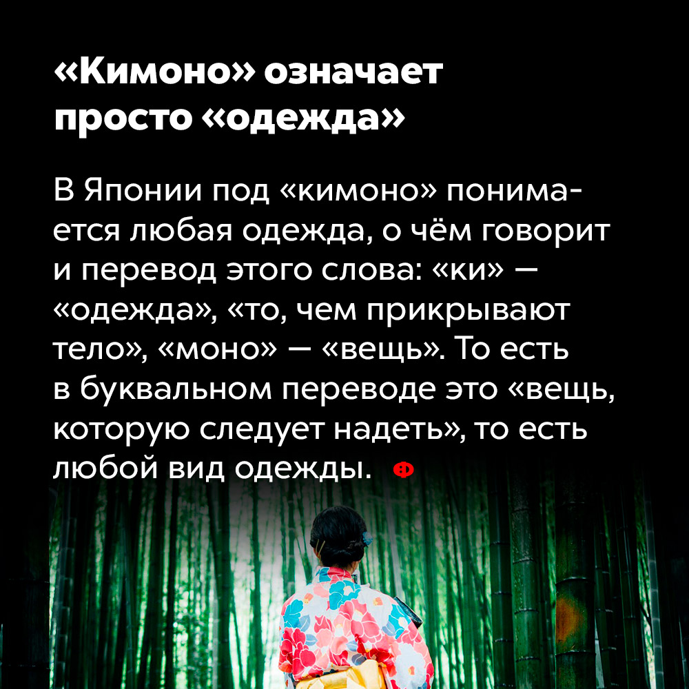 «Кимоно» означает просто «одежда». В Японии под «кимоно» понимается любая одежда, о чём говорит и перевод этого слова: «ки» — «одежда», «то, чем прикрывают тело», «моно» — «вещь». То есть в буквальном переводе это «вещь, которую следует надевать», то есть любой вид одежды.