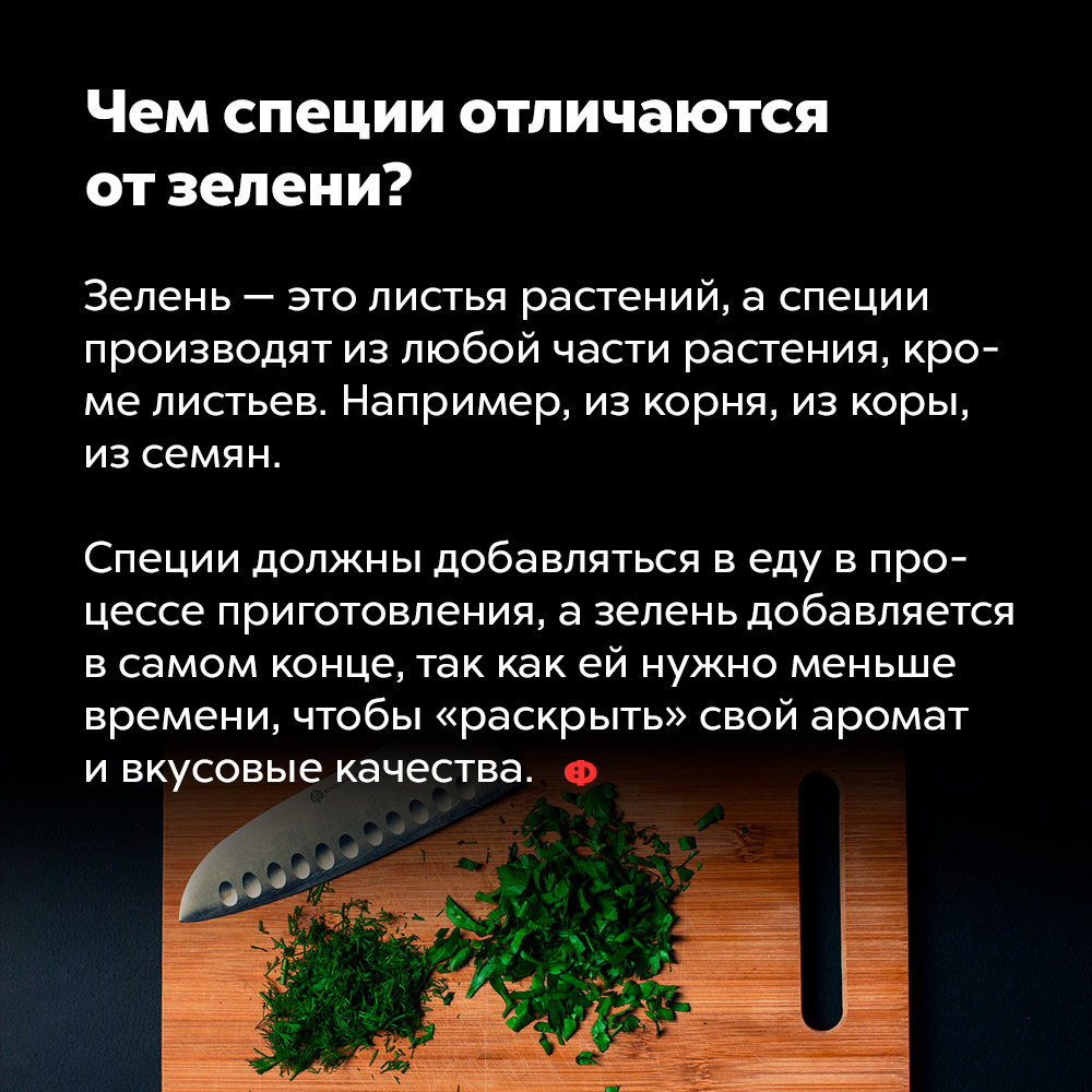 Чем специи отличаются от зелени?. Зелень — это листья растений, а специи производят из любой части растения, кроме листьев. Например, из корня, из коры, из семян.
Специи должны добавляться в еду в процессе приготовления, а зелень добавляется в самом конце, так как ей нужно меньше времени, чтобы «раскрыть» свой аромат и вкусовые качества.