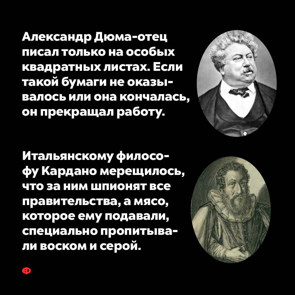 Александр Дюма-отец писал только на особых квадратных листах. Если такой бумаги не оказывалось или она заканчивалась, он прекращал работу.
А итальянскому философу Кардано мерещилось, что за ним шпионят все правительства, а мясо, которое ему подавали, специально пропитывали воском и серой.