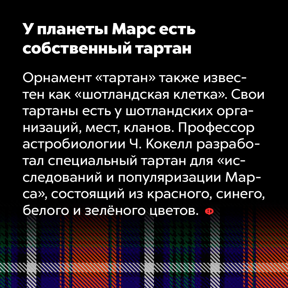 У планеты Марс есть собственный тартан. Орнамент «тартан» также известен как «шотландская клетка». Свои тартаны есть у шотландских организаций, мест, кланов. Профессор астробиологии Ч. Кокелл разработал специальный тартан «для исследований и популяризации Марса», состоящий из красного, синего, белого и зелёного цветов.