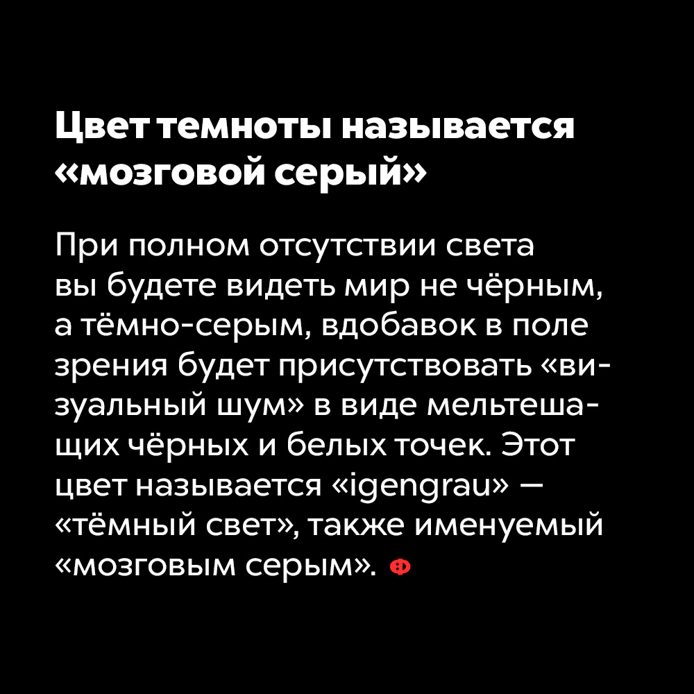 Цвет темноты называется «мозговой серый». При полном отсутствии света вы будете видеть мир не чёрным, а тёмно-серым, вдобавок в поле зрения будет присутствовать «визуальный шум» в виде мельтешащих чёрных и белых точек. Этот цвет называется «igengrau» — «тёмный свет», также именуемый «мозговым серым».