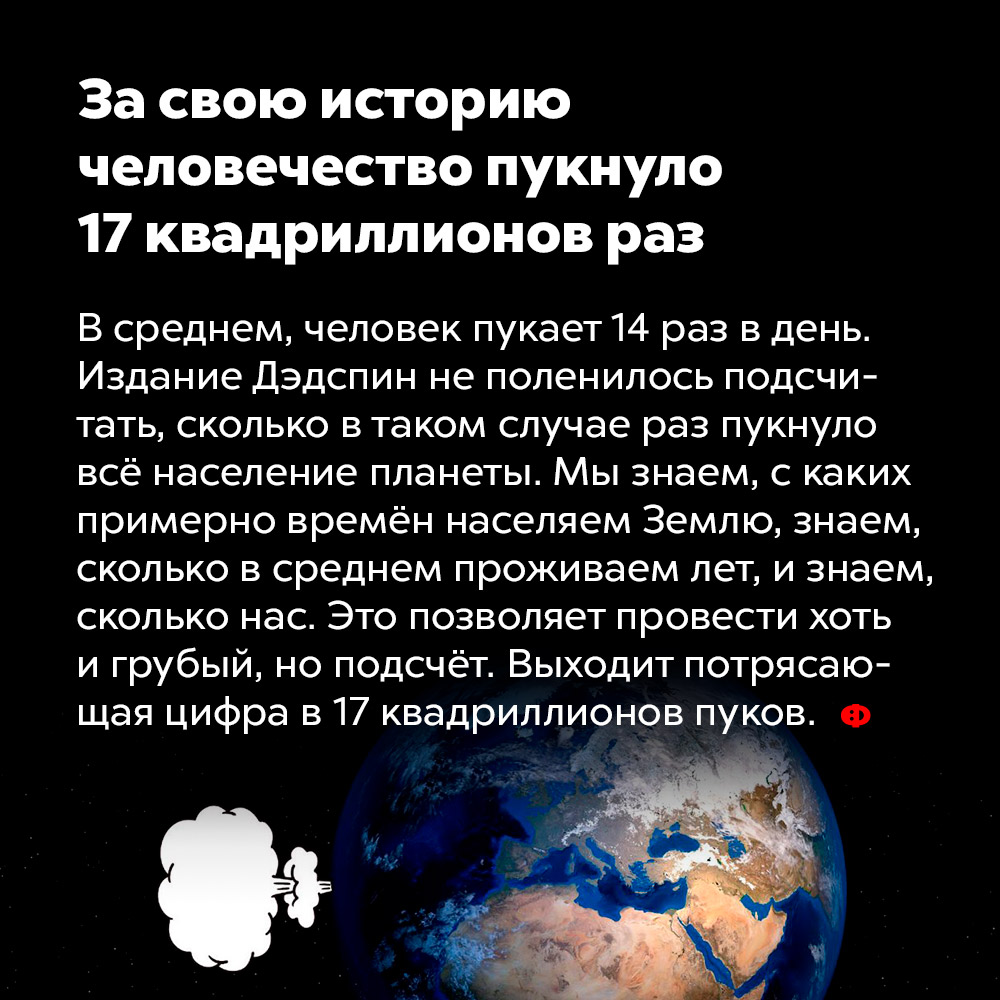 За свою историю человечество пукнуло 17 квадриллионов раз. В среднем человек пукает 14 раз в день. Издание Дэдспин не поленилось подсчитать, сколько в таком случае раз пукнуло всё население планеты. Мы знаем, с каких примерно времён населяем Землю, знаем, сколько в среднем проживаем лет, и знаем, сколько нас. Это позволяет провести хоть и грубый, но подсчёт. Выходит потрясающая цифра в 17 квадриллионов пуков.