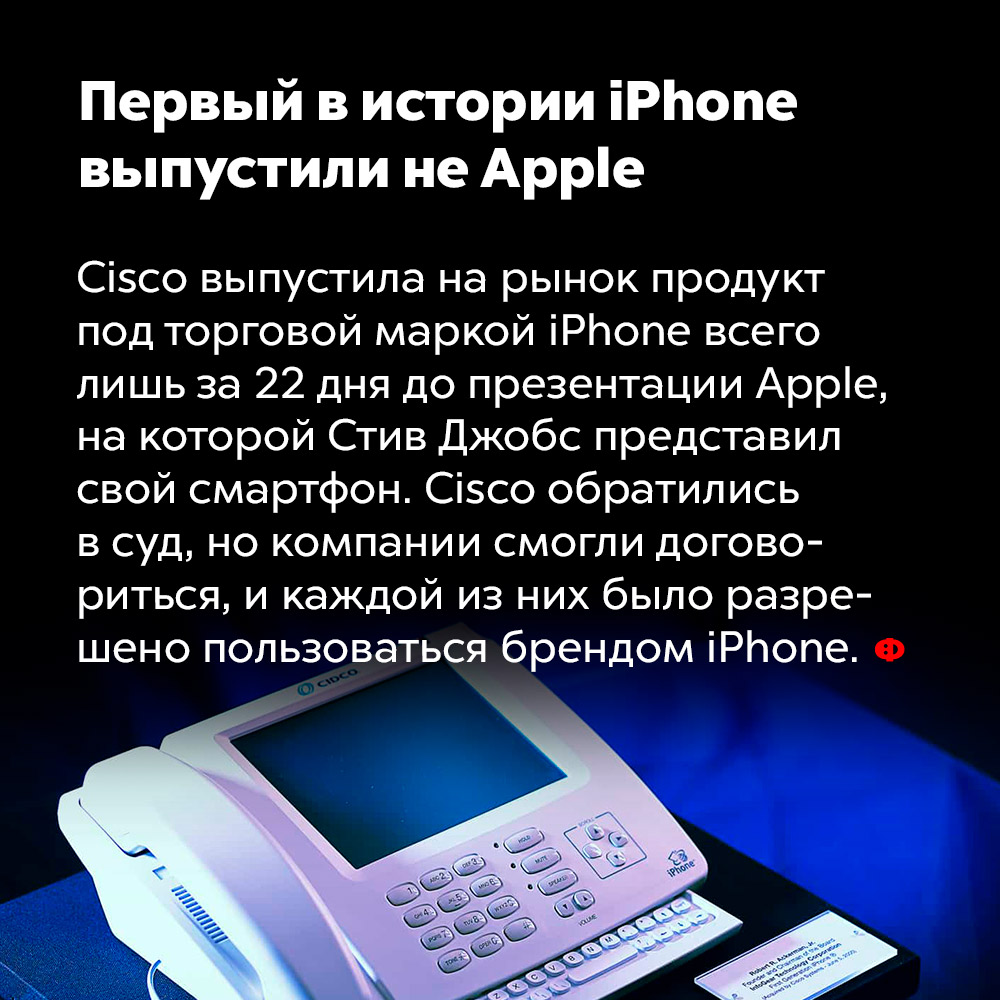 Первый в истории iPhone выпустили не Apple. Cisco выпустила на рынок продукт под торговой маркой iPhone всего лишь за 22 дня до презентации Apple, на которой Стив Джобс представил свой смартфон. Cisco обратились в суд, но компании смогли договориться, и каждой из них было разрешено пользоваться брендом iPhone.