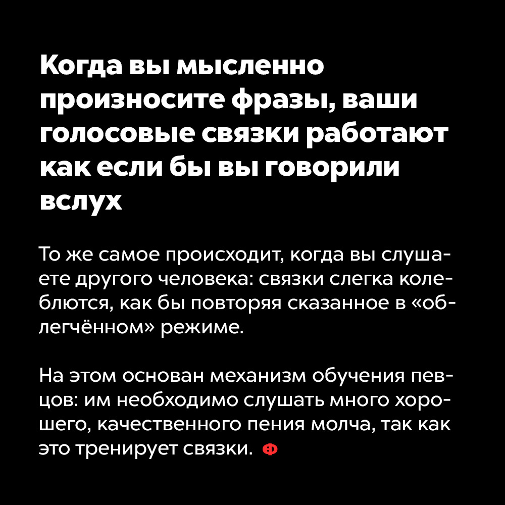 Когда вы мысленно произносите фразы, ваши голосовые связки работают как если бы вы говорили вслух. То же самое происходит, когда вы слушаете другого человека: связки слегка колеблются, как бы повторяя сказанное в «облегчённом» режиме.
На этом основан механизм обучения певцов: им необходимо слушать как можно больше хорошего, качественного пения молча, так как это тренирует связки.