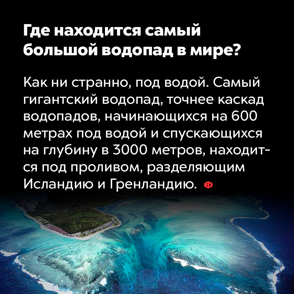 Где находится самый большой водопад в мире?. Как ни странно, под водой. Самый гигантский водопад, точнее, каскад водопадов, начинающихся на 600 метрах под водой и спускающихся на глубину в 3000 метров, находится под проливом, разделяющим Исландию и Гренландию.