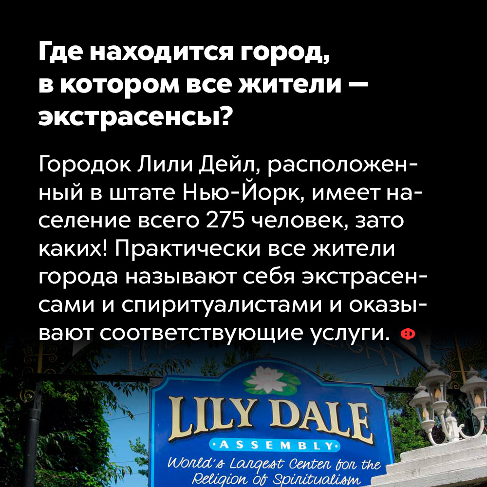 Где находится город, в котором все жители — экстрасенсы. Городок Лили Дейл, расположенный в штате Нью-Йорк, имеет население всего 275 человек, зато каких! Практически все жители города называют себя экстрасенсами и спиритуалистами и оказывают соответствующие услуги.