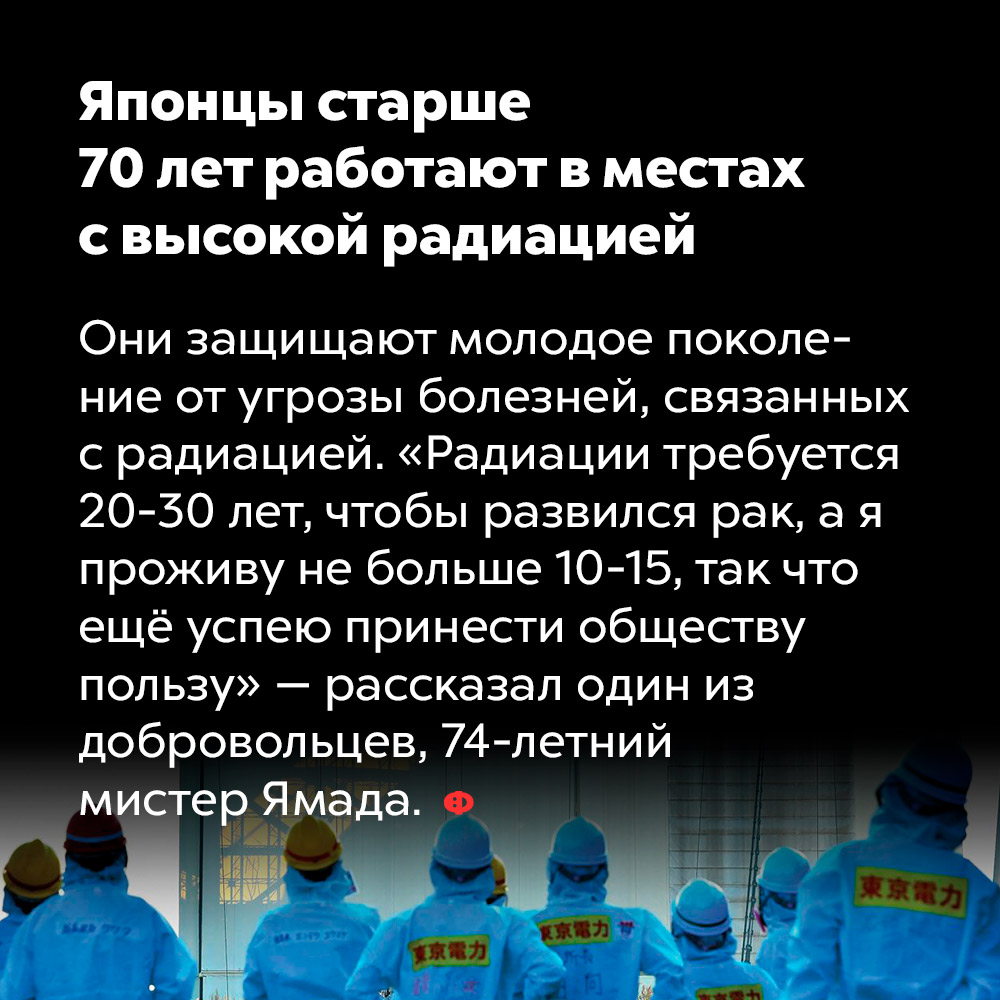 Японцы старше 70 лет работают в местах с высокой радиацией. Они защищают молодое поколение от угрозы болезней, связанных с радиацией. «Радиации требуется 20-30 лет, чтобы развился рак, а я проживу не более 10-15, так что ещё успею принести обществу пользу» — рассказал один из добровольцев, 74-летний мистер Ямада.