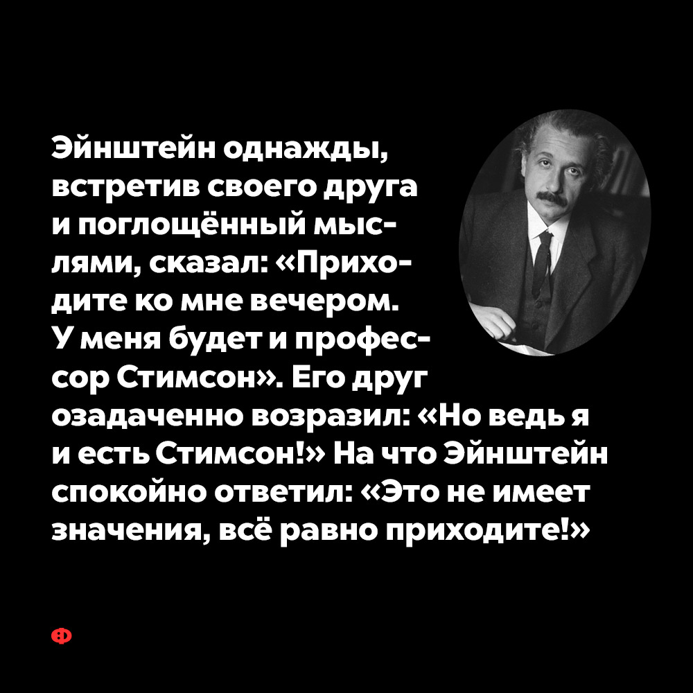 Эйнштейн однажды, встретив своего друга и поглощённый мыслями, сказал…. «Приходите ко мне вечером. У меня будет и профессор Стимсон». Его друг озадаченно возразил: «Но ведь я и есть Стимсон» На что Эйнштейн спокойно ответил: «Это не имеет значения, всё равно приходите!»