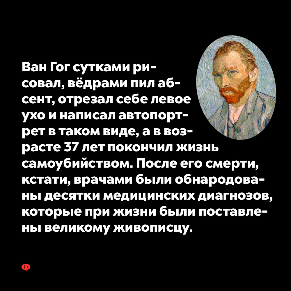 Ван Гог сутками рисовал, вёдрами пил абсент, отрезал себе левое ухо и написал автопортрет в таком виде…. А в возрасте 37 лет покончил жизнь самоубийством. После его смерти, кстати, врачами были обнародованы десятки медицинских диагнозов, которые при жизни были поставлены великому живописцу. 