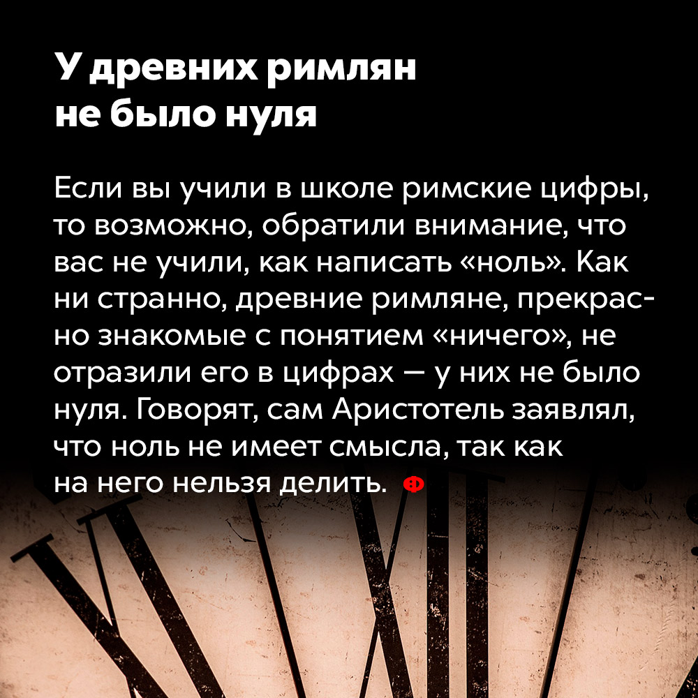 У древних римлян не было нуля. Если вы учили в школе римские цифры, то, возможно, обратили внимание, что вас не учили, как написать «ноль». Как ни странно, древние римляне, прекрасно знакомые с понятием «ничего», не отразили его в цифрах — у них не было нуля. Говорят, сам Аристотель заявлял, что ноль не имеет смысла, так как на него нельзя делить.