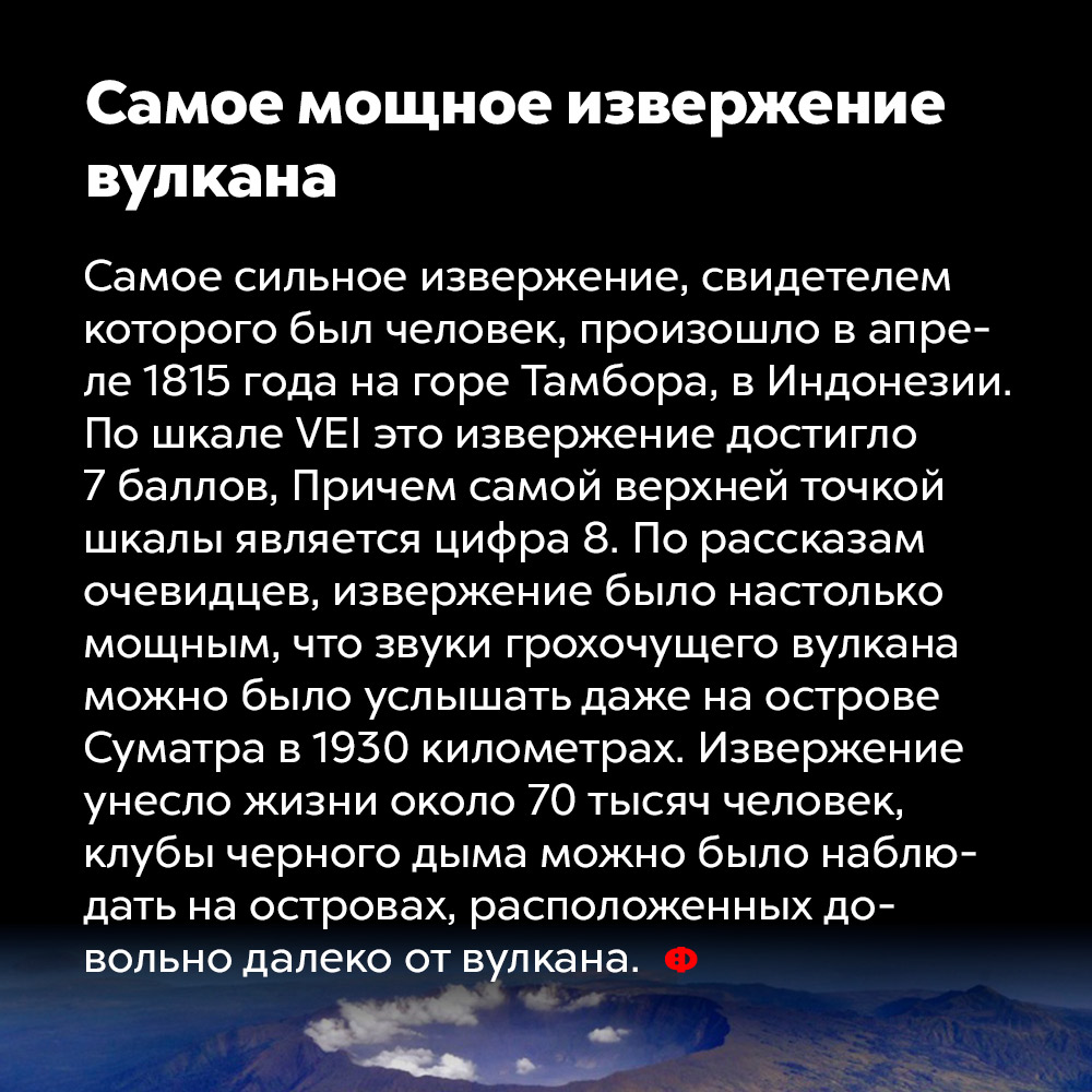 Самое мощное извержение вулкана. Самое сильное извержение, свидетелем которого был человек, произошло в апреле 1815 года на горе Тамбора в Индонезии. По шкале VEI это извержение достигло 7 баллов, причём самой верхней точкой шкалы является цифра . По рассказам очевидцев, извержение было настолько мощным, что звуки грохочущего вулкана можно было услышать даже на острове Суматра в 1930 километрах. Извержение унесло жизни около 70 000 человек, клубы чёрного дыма можно было наблюдать на островах, расположенных довольно далеко от вулкана.