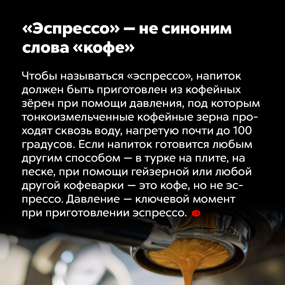 «Эспрессо» — не синоним слова «кофе». Чтобы называться «эспрессо», напиток должен быть приготовлен из кофейных зёрен при помощи давления, под которым тонко измельчённые кофейные зёрна проходят сквозь воду, нагретую до почти 100 градусов. Если напиток готовится любым другим способом — в турке на плите, на песке, при помощи гейзерной или любой другой кофеварки — это кофе, а не эспрессо. Давление — ключевой момент при приготовлении эспрессо.