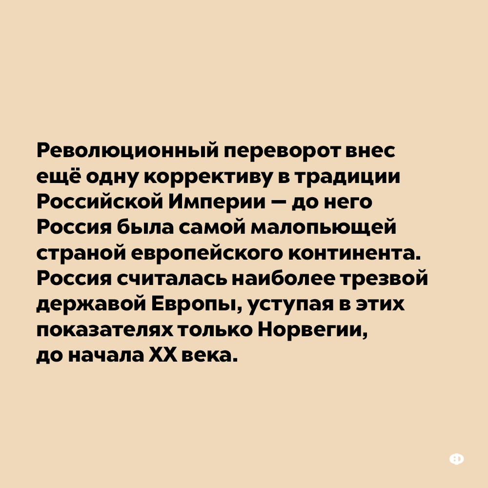 До начала XX века Россия считалась наиболее трезвой державой Европы. Революционный переворот внёс ещё одну коррективу в традиции Российской Империи — до него Россия была самой мало пьющей страной европейского континента. Россия считалась наиболее трезвой державой, уступая в этом показателе только Норвегии, до начала 20 века.