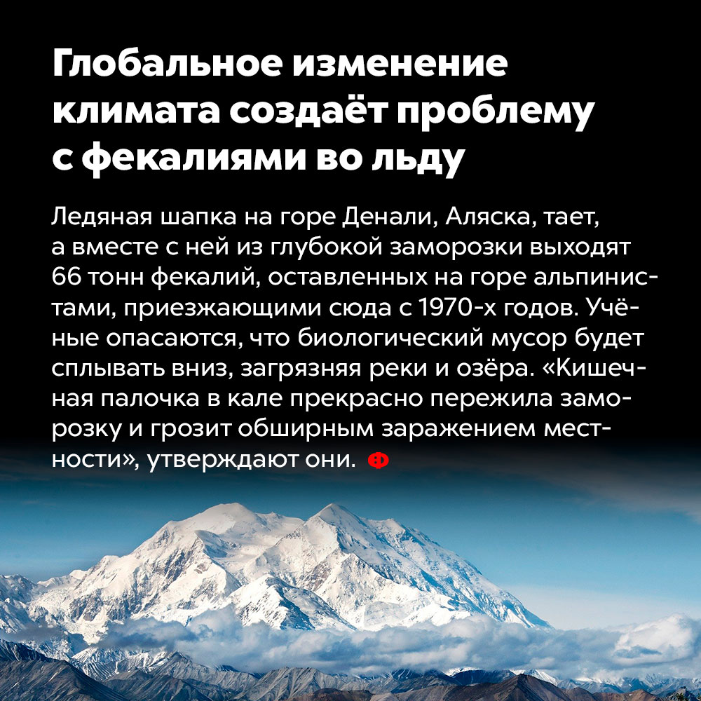 Глобальное изменение климата создаёт проблему с фекалиями во льду. Ледяная шапка на горе Денали, Аляска, тает, а вместе с ней из глубокой заморозки выходят 66 тонн фекалий, оставленных на горе альпинистами, приезжающими сюда с 1970-х годов. Учёные опасаются, что биологический мусор будет сплывать вниз, загрязняя реки и озёра. «Кишечная палочка в кале прекрасно пережила заморозку и грозит обширным заражением местности» — утверждают они.