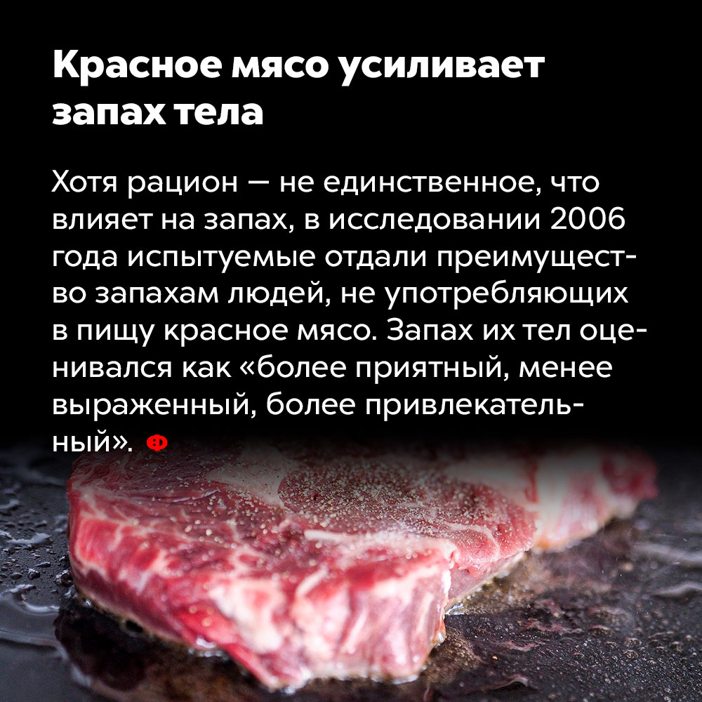 Красное мясо усиливает запах тела. Хотя рацион — не единственное, что влияет на запах, в исследовании 2006 года испытуемые отдали преимущество запахам людей, не употребляющих в пищу красное мясо. Запах их тел оценивался как «более приятный, менее выраженный, более привлекательный».