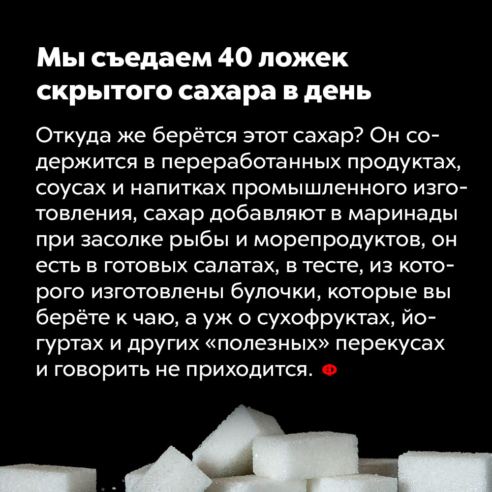 Мы съедаем 40 ложек скрытого сахара в день. Откуда же берётся этот сахар? Он содержится в переработанных продуктах, соусах и напитках промышленного изготовления, сахар добавляют в маринады при засолке рыбы, морепродуктов и овощей, он есть в готовых салатах, в тесте, из которого изготовлены булочки, которые вы берёте к чаю, а уж о цукатах, йогуртах и других «полезных» перекусах и говорить не приходится.