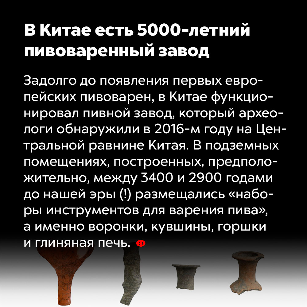 В Китае есть 5000-летний пивоваренный завод. Задолго до появления первых европейских пивоварен в Китае функционировал пивной завод, который археологи обнаружили в 2016 году на Центральной равнине Китая. В подземных помещениях, построенных, предположительно, между 3400 и 2900 годами доо нашей эры (!) размещались «наборы инструментов для варения пива», а именно воронки, кувшины, горшки и глиняная печь.