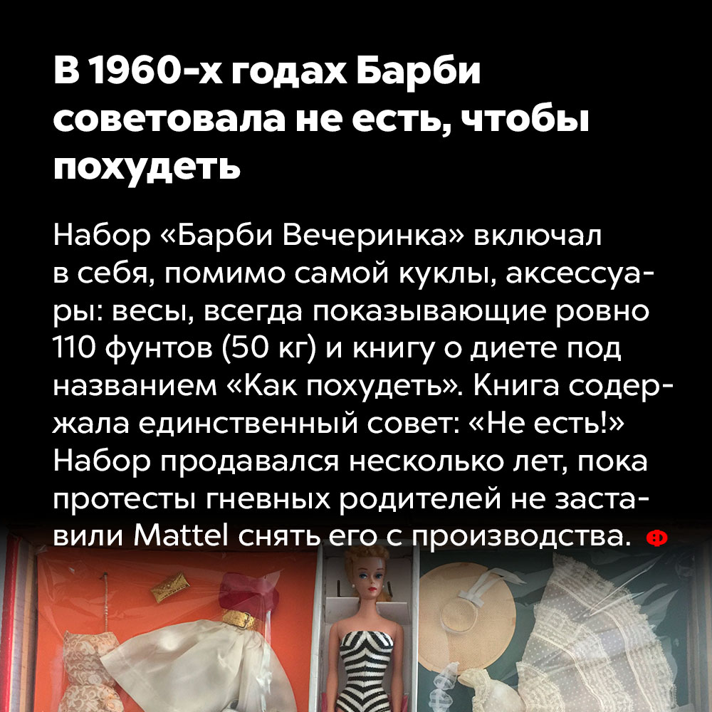 В 1960-х годах Барби советовала не есть, чтобы похудеть. Набор «Барби Вечеринка» включал в себя, помимо самой куклы, аксессуары: весы, всегда показывающие ровно 110 фунтов (50 кг), и книгу о диете под названием «Как похудеть». Книга содержала единственный совет: «Не есть!» Набор продавался несколько лет, пока протесты гневных родителей не заставили Mattel снять его с производства.