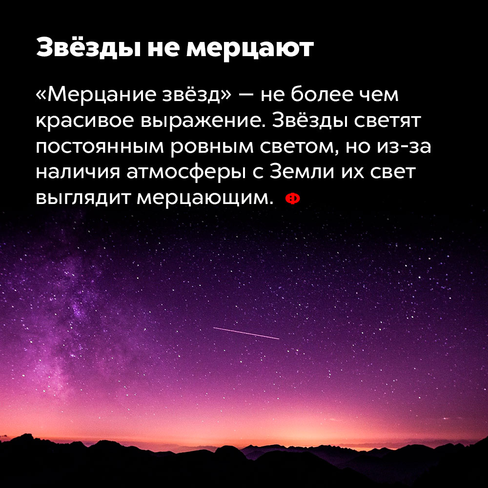 Звёзды не мерцают. «Мерцание звёзд» — не более, чем красивое выражение. Звёзды светят постоянным ровным светом, но из-за наличия атмосферы с Земли их свет выглядит мерцающим.