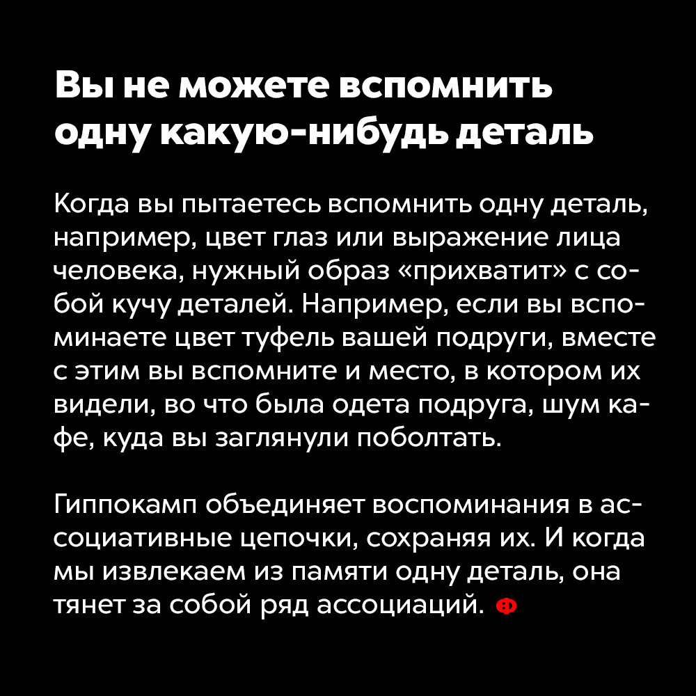 Вы не можете вспомнить одну какую-нибудь деталь. Когда вы пытаетесь вспомнить одну деталь, например, цвет глаз или выражение лица человека, нужный образ «прихватит» с собой кучу деталей. Например, если вы вспоминаете цвет туфель вашей подруги, вместе с этим вы вспомните и место, в котором их видели, во что была одета подруга, шум кафе, куда вы заглянули поболтать.
Гиппокамп объединяет воспоминания в ассоциативные цепочки, сохраняя их. И когда мы извлекаем из памяти одну деталь, она тянет за собой ряд ассоциаций.