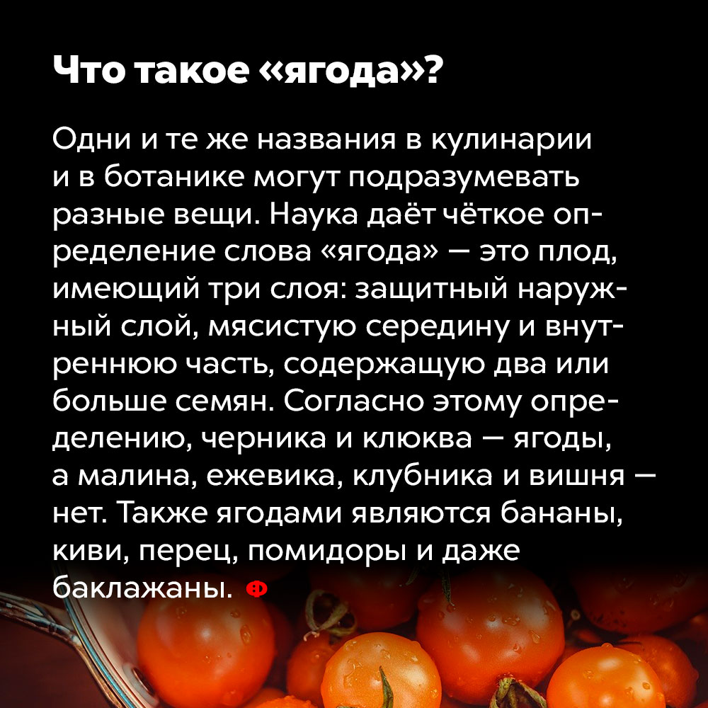 Что такое «ягода»?. Одни и те же названия в кулинарии и в ботанике могут подразумевать разные вещи. Наука даёт чёткое определение слова «ягода» — это плод, имеющий три слоя: защитный наружный слой, мясистую середину и внутреннюю часть, содержащую два или больше семян. Согласно этому определению, черника и клюква — ягоды, а малина, ежевика, клубника и вишня — нет. Также ягодами являются бананы, киви, перец, помидоры и даже баклажаны.