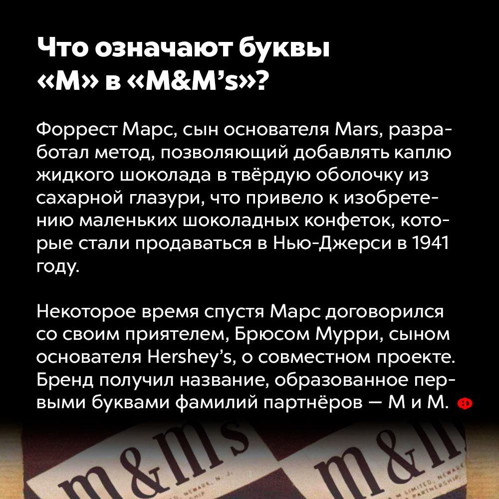 Что означают буквы «М» в «M&M’s»?. Форрест Марс, сын основателя Mars, разработал метод, позволяющий добавлять каплю жидкого шоколада в твёрдую оболочку из сахарной глазури, что привело к изобретению маленьких шоколадных конфеток, которые стали продаваться в Нью-Джерси в 1941 году.
Некоторое время спустя Марс договорился со своим приятелем, Брюсом Муром, сыном основателя Hershey’s, о совместном проекте. Бренд получил название, образованное первыми буквами фамилий партнёров — M и M.