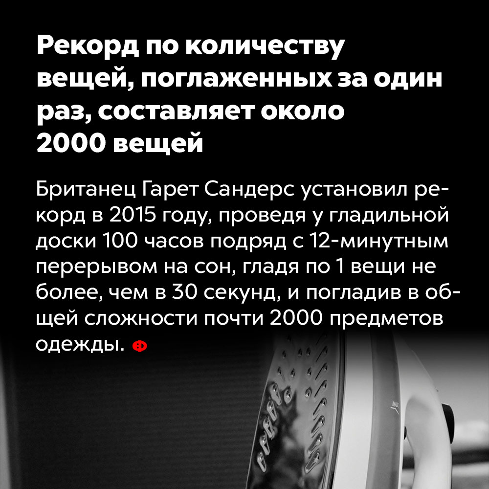 Рекорд по количеству вещей, поглаженных за один раз, составляет около 2000 вещей. Британец Гарет Сандерс установил рекорд в 2015 году, проведя у гладильной доски 100 часов подряд с 12-минутным перерывом на сон, гладя по 1 вещи не более, чем 30 секунд, и погладив в общей сложности почти 2000 предметов одежды.