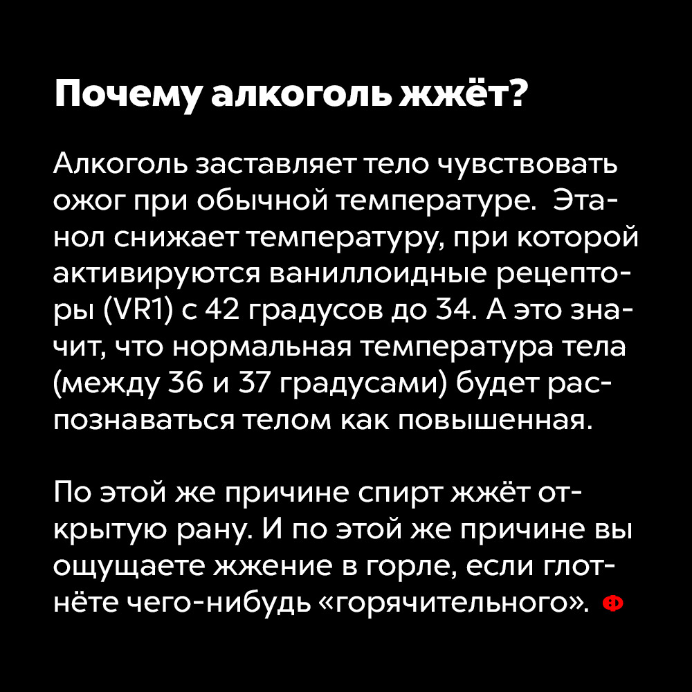 Почему алкоголь жжёт?. Алкоголь заставляет тело чувствовать ожог при обычной температуре. Этанол снижает температуру, при которой активируются ваниллоидные рецепторы (VR1) с 42 градусов до 34. А это значит, что нормальная температура тела (между 36 и 37 градусами) будет распознаваться телом как повышенная.
По этой же причине спирт жжёт открытую рану. И по этой же причине вы ощущаете жжение в горле, если глотнёте чего-нибудь «горячительного».