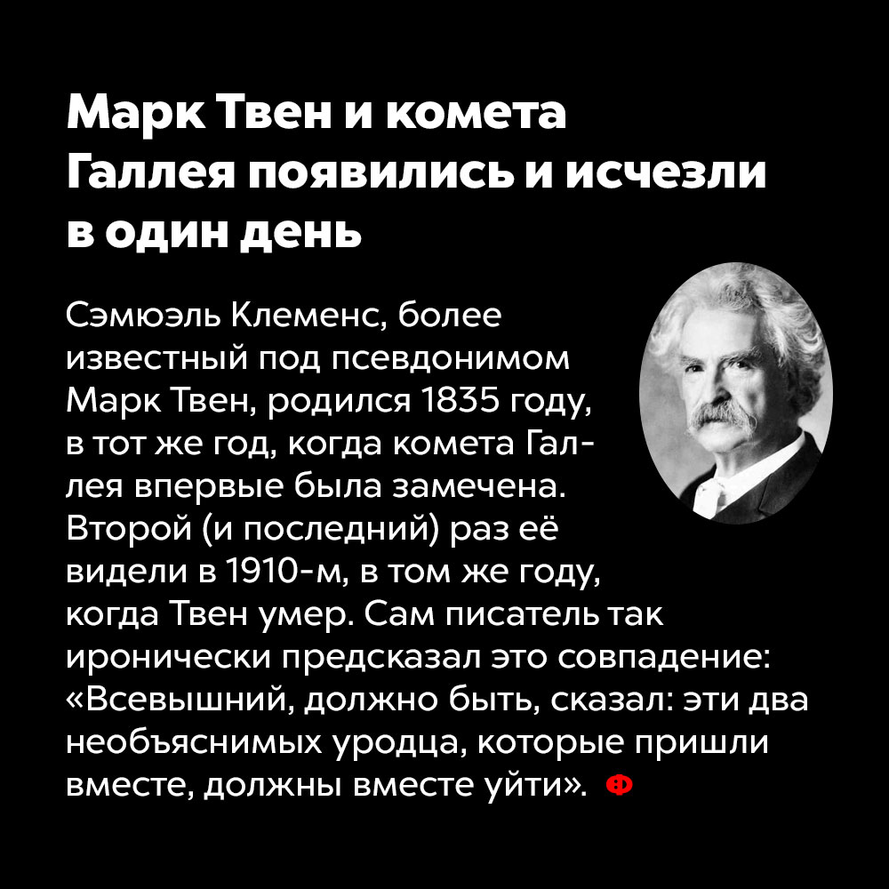 Марк Твен и комета Галлея появились и исчезли в один день. Сэмюэль Клеменс, более известный под псевдонимом Марк Твен, родился в 1835 году, в тот же год, когда комета Галлея впервые была замечена. Второй (и последний) раз её видели в 1910-м — в том же году, когда Твен умер. Сам писатель так иронически предсказал это совпадение: «Всевышний, должно быть, сказал: эти два необъяснимых уродца, которые пришли вместе, должны вместе уйти».
