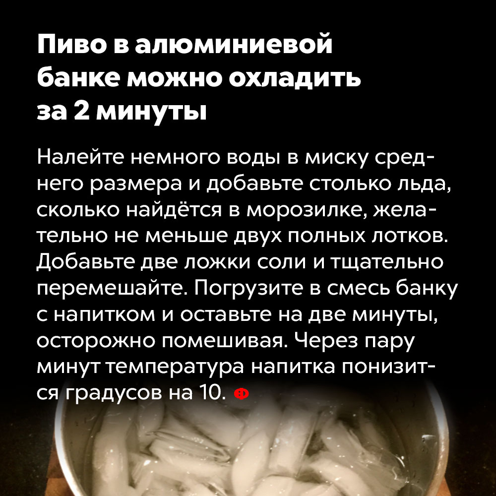 Пиво в алюминиевой банке можно охладить за 2 минуты. Налейте немного воды в миску среднего размера и добавьте столько льда, сколько найдётся в морозилке, желательно, не меньше двух полных лотков. Добавьте две ложки соли и тщательно перемешайте. Погрузите в смесь банку с напитком и оставьте на две минуты, осторожно помешивая. Через пару минут температура напитка понизится градусов на десять.