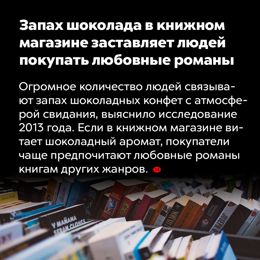 Запах шоколада в книжном магазине заставляет людей покупать любовные романы. Огромное количество людей связывает запах шоколадных конфет с атмосферой свидания, выяснило исследование 2013 года. Если в книжном магазине витает шоколадный аромат, покупатели чаще предпочитают любовные романы книгам других жанров.