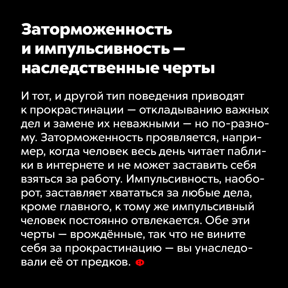 Заторможенность и импульсивность — наследственные черты. И тот, и другой тип поведения приводят к прокрастинации — откладыванию важных дел и замене их неважными — но по-разному. Заторможенность проявляется, например, когда человек весь день читает паблики в интернете и не может заставить себя взяться за работу. Импульсивность, наоборот, заставляет хвататься за любые дела, кроме главного, к тому же импульсивный человек постоянно отвлекается. Обе эти черты — врождённые, так что не вините себя за прокрастинацию — вы унаследовали её от предков.