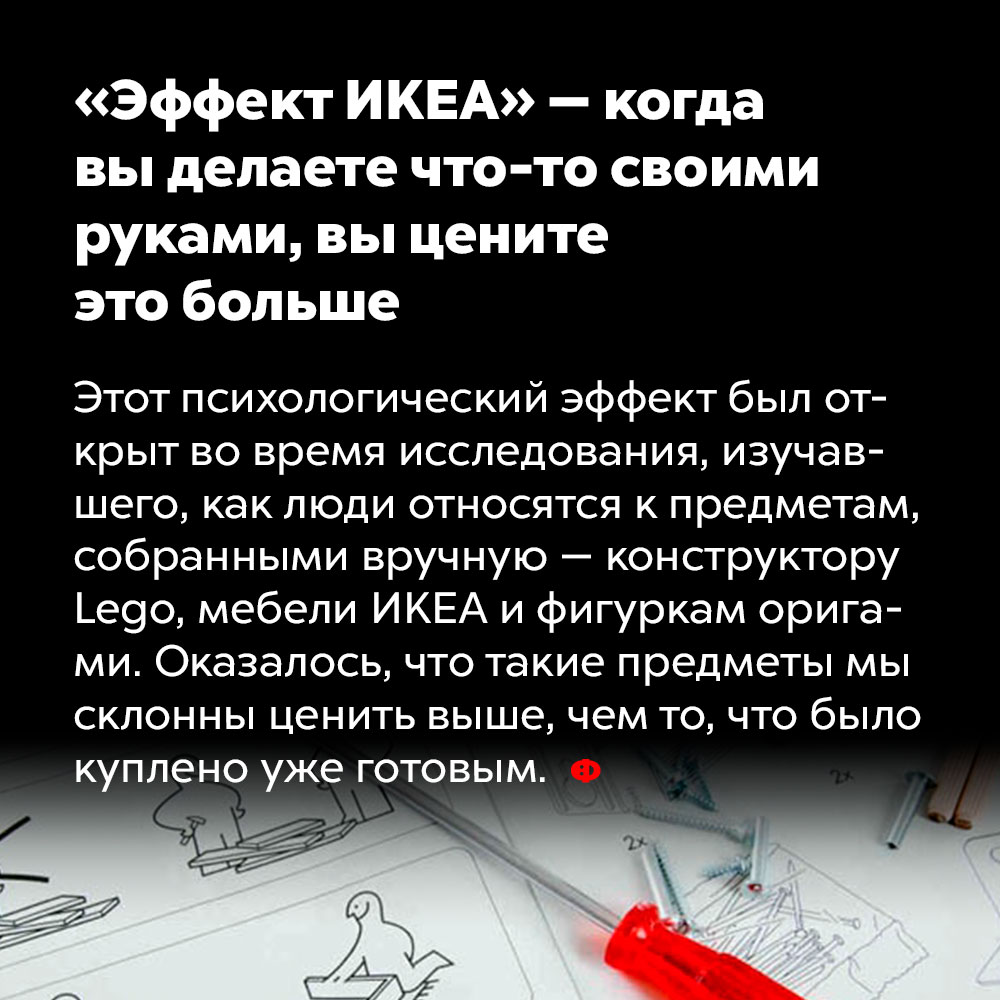 «Эффект ИКЕА» — когда вы делаете что-то своими руками, вы цените это больше. Этот психологический эффект был открыт во время исследования, изучавшего, как люди относятся к предметам, собранным вручную — конструктору Lego, мебели IKEA и фигуркам оригами. Оказалось, что такие предметы мы склонны ценить выше, чем то, что было куплено уже готовым.