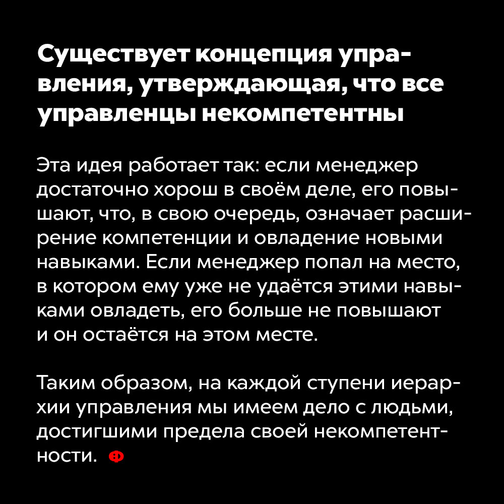 Существует концепция управления, утверждающая, что все управленцы некомпетентны. Эта идея работает так: если менеджер достаточно хорош в своём деле, его повышают, что, в свою очередь, означает расширение компетенции и овладение новыми навыками. Когда менеджер попадает на место, в котором ему уже не удаётся этими навыками овладеть, его больше не повышают и он остаётся на этом месте.
Таким образом, на каждой ступени иерархии управления мы имеем дело с людьми, достигшими предела своей некомпетентности.